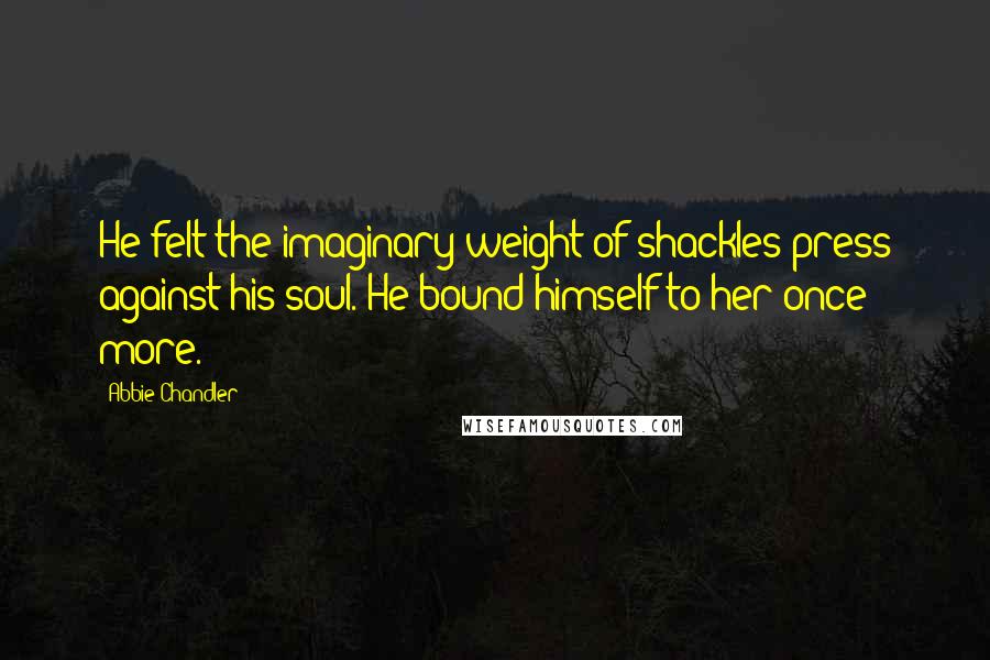 Abbie Chandler Quotes: He felt the imaginary weight of shackles press against his soul. He bound himself to her once more.