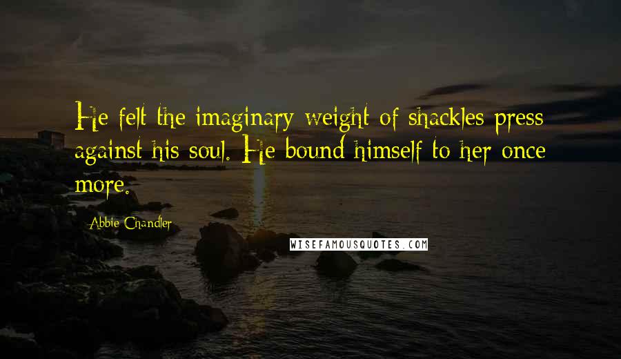 Abbie Chandler Quotes: He felt the imaginary weight of shackles press against his soul. He bound himself to her once more.