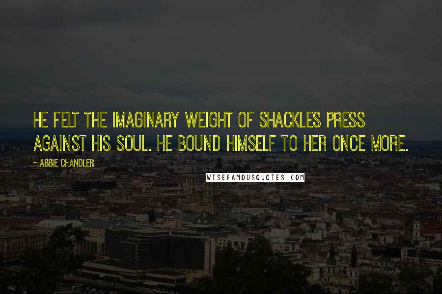 Abbie Chandler Quotes: He felt the imaginary weight of shackles press against his soul. He bound himself to her once more.