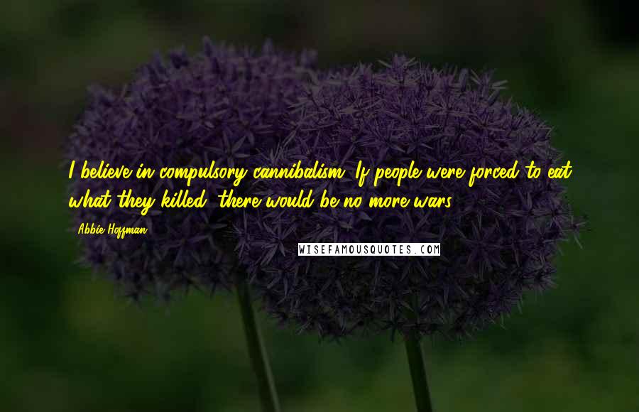 Abbie Hoffman Quotes: I believe in compulsory cannibalism. If people were forced to eat what they killed, there would be no more wars.