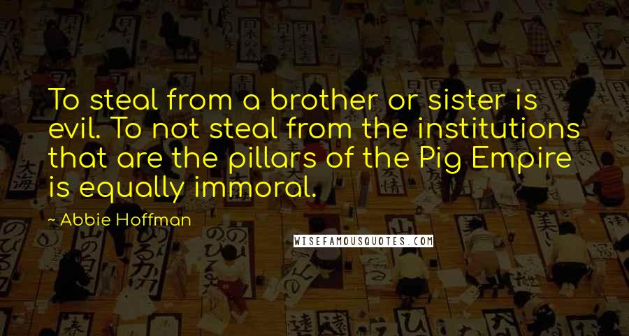 Abbie Hoffman Quotes: To steal from a brother or sister is evil. To not steal from the institutions that are the pillars of the Pig Empire is equally immoral.