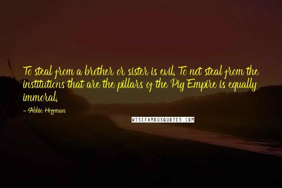 Abbie Hoffman Quotes: To steal from a brother or sister is evil. To not steal from the institutions that are the pillars of the Pig Empire is equally immoral.