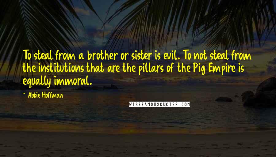 Abbie Hoffman Quotes: To steal from a brother or sister is evil. To not steal from the institutions that are the pillars of the Pig Empire is equally immoral.