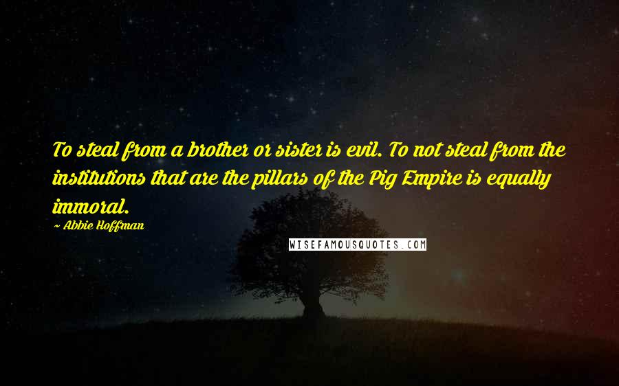 Abbie Hoffman Quotes: To steal from a brother or sister is evil. To not steal from the institutions that are the pillars of the Pig Empire is equally immoral.