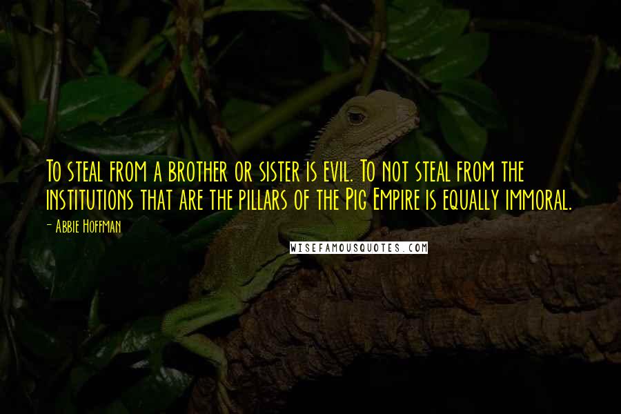 Abbie Hoffman Quotes: To steal from a brother or sister is evil. To not steal from the institutions that are the pillars of the Pig Empire is equally immoral.