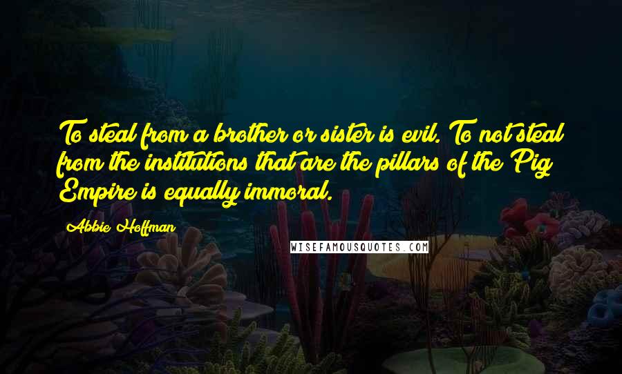 Abbie Hoffman Quotes: To steal from a brother or sister is evil. To not steal from the institutions that are the pillars of the Pig Empire is equally immoral.