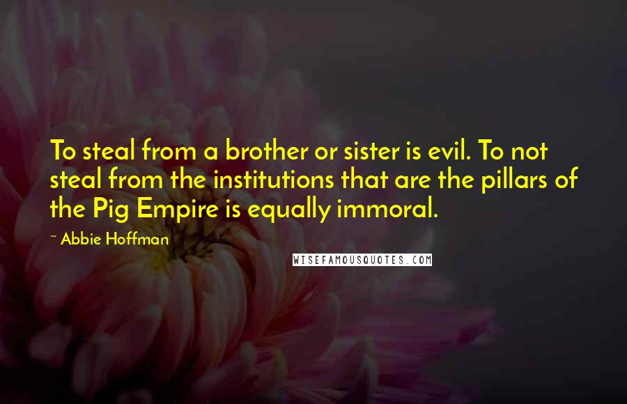 Abbie Hoffman Quotes: To steal from a brother or sister is evil. To not steal from the institutions that are the pillars of the Pig Empire is equally immoral.