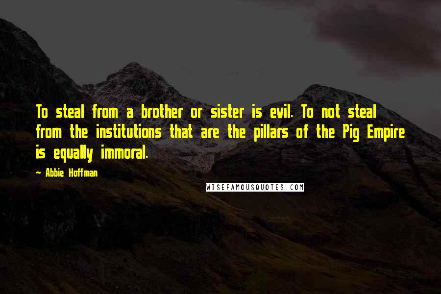 Abbie Hoffman Quotes: To steal from a brother or sister is evil. To not steal from the institutions that are the pillars of the Pig Empire is equally immoral.