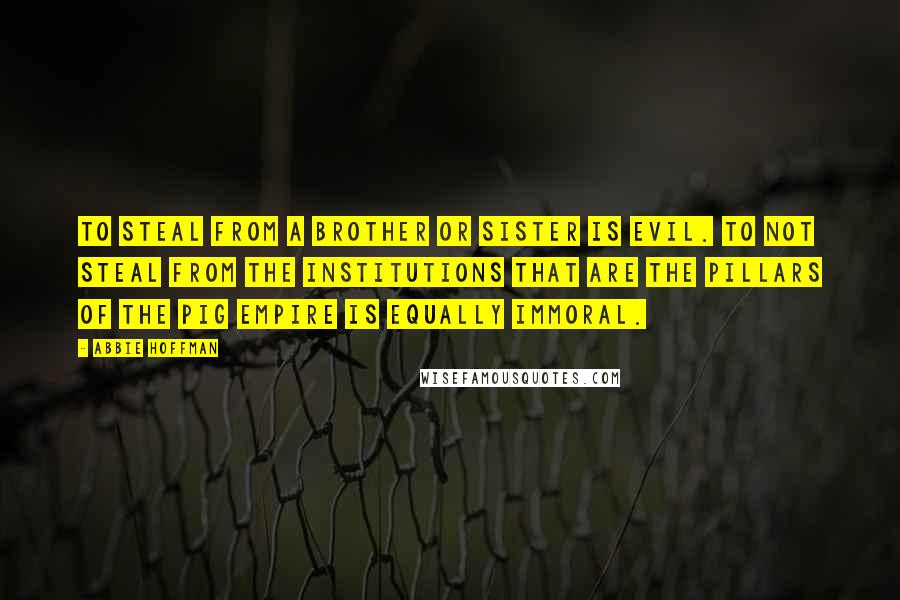 Abbie Hoffman Quotes: To steal from a brother or sister is evil. To not steal from the institutions that are the pillars of the Pig Empire is equally immoral.