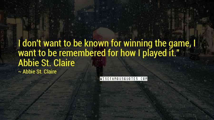 Abbie St. Claire Quotes: I don't want to be known for winning the game, I want to be remembered for how I played it." Abbie St. Claire