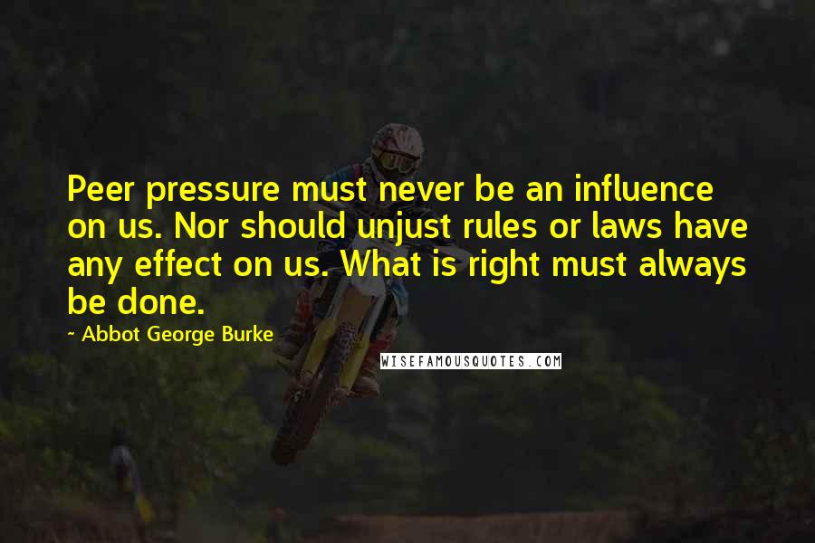 Abbot George Burke Quotes: Peer pressure must never be an influence on us. Nor should unjust rules or laws have any effect on us. What is right must always be done.