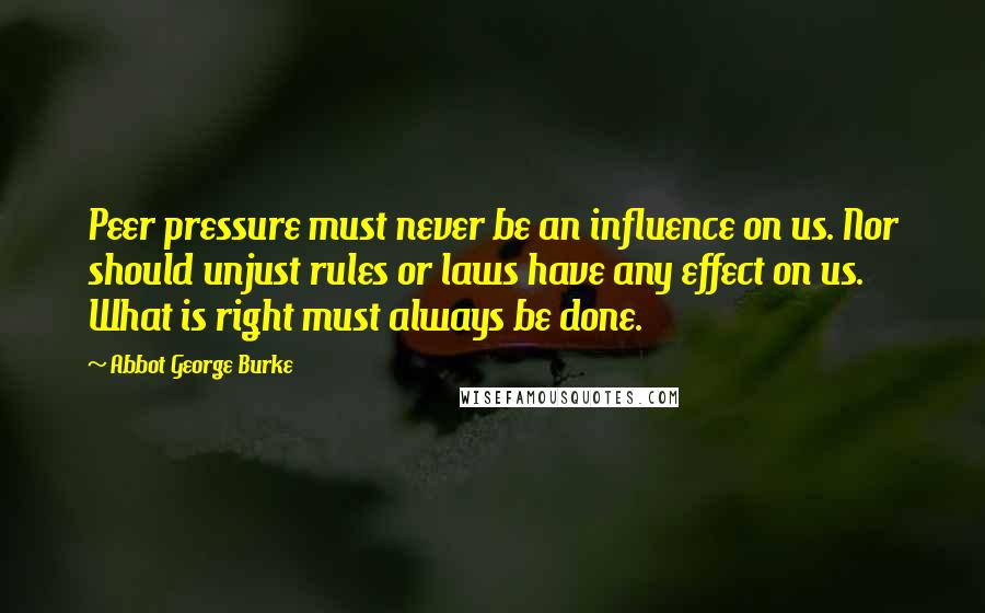 Abbot George Burke Quotes: Peer pressure must never be an influence on us. Nor should unjust rules or laws have any effect on us. What is right must always be done.