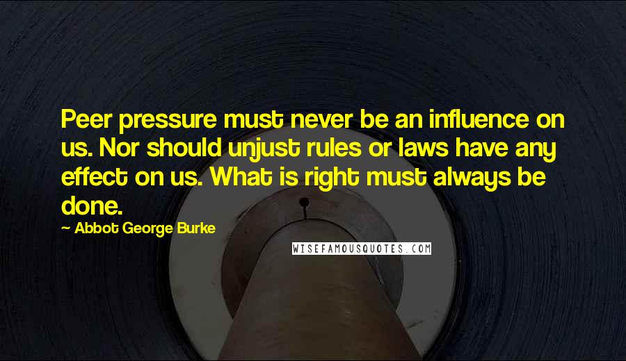 Abbot George Burke Quotes: Peer pressure must never be an influence on us. Nor should unjust rules or laws have any effect on us. What is right must always be done.
