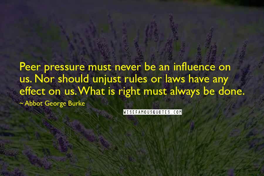 Abbot George Burke Quotes: Peer pressure must never be an influence on us. Nor should unjust rules or laws have any effect on us. What is right must always be done.
