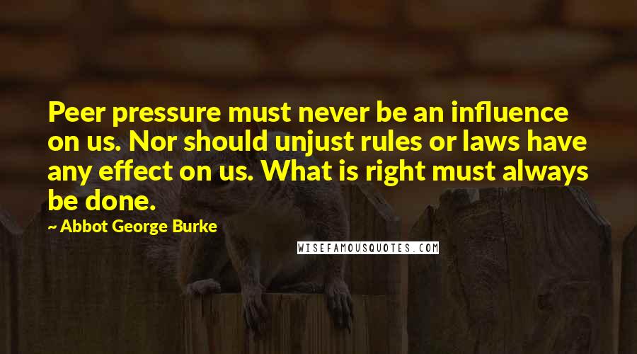 Abbot George Burke Quotes: Peer pressure must never be an influence on us. Nor should unjust rules or laws have any effect on us. What is right must always be done.