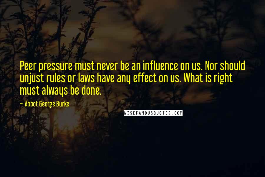 Abbot George Burke Quotes: Peer pressure must never be an influence on us. Nor should unjust rules or laws have any effect on us. What is right must always be done.