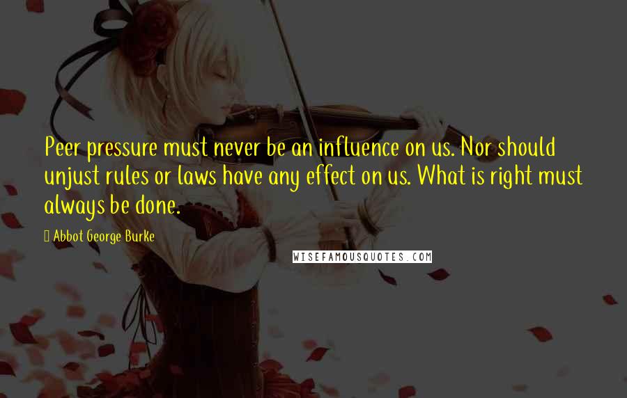 Abbot George Burke Quotes: Peer pressure must never be an influence on us. Nor should unjust rules or laws have any effect on us. What is right must always be done.