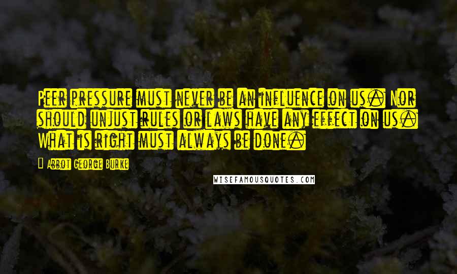 Abbot George Burke Quotes: Peer pressure must never be an influence on us. Nor should unjust rules or laws have any effect on us. What is right must always be done.