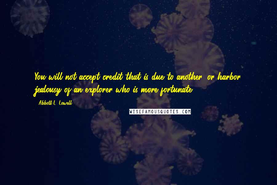 Abbott L. Lowell Quotes: You will not accept credit that is due to another, or harbor jealousy of an explorer who is more fortunate.