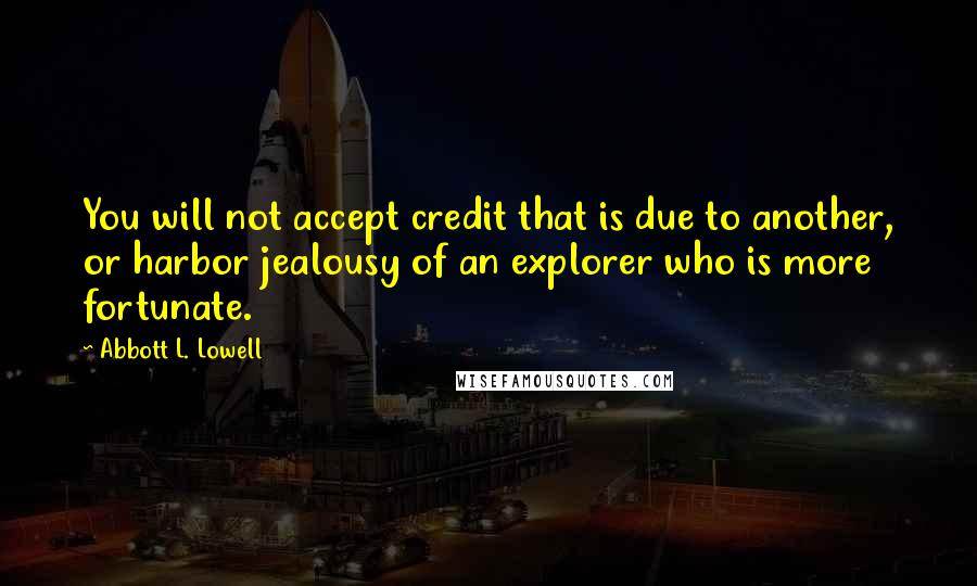 Abbott L. Lowell Quotes: You will not accept credit that is due to another, or harbor jealousy of an explorer who is more fortunate.