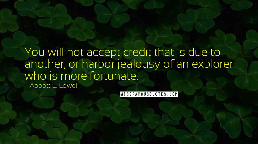 Abbott L. Lowell Quotes: You will not accept credit that is due to another, or harbor jealousy of an explorer who is more fortunate.