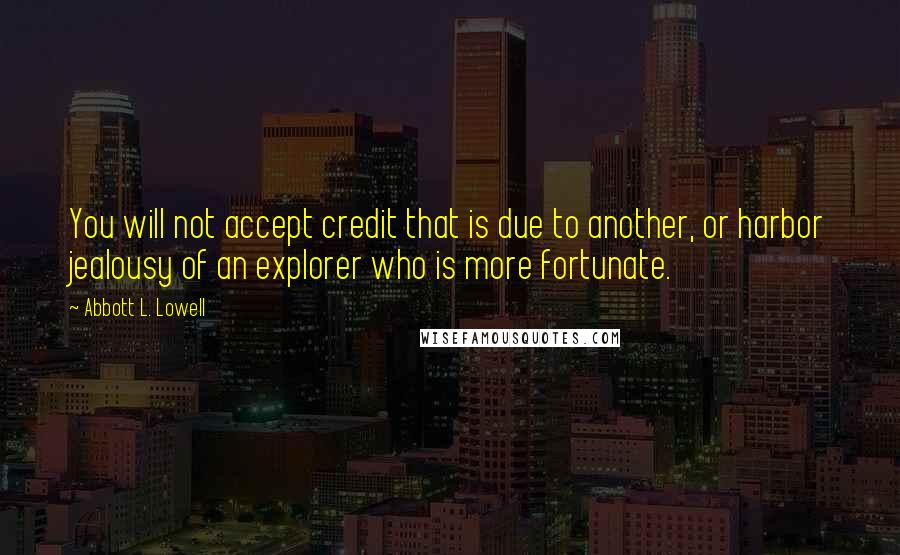 Abbott L. Lowell Quotes: You will not accept credit that is due to another, or harbor jealousy of an explorer who is more fortunate.