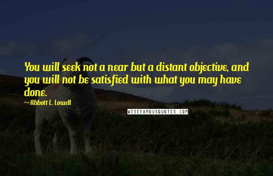 Abbott L. Lowell Quotes: You will seek not a near but a distant objective, and you will not be satisfied with what you may have done.