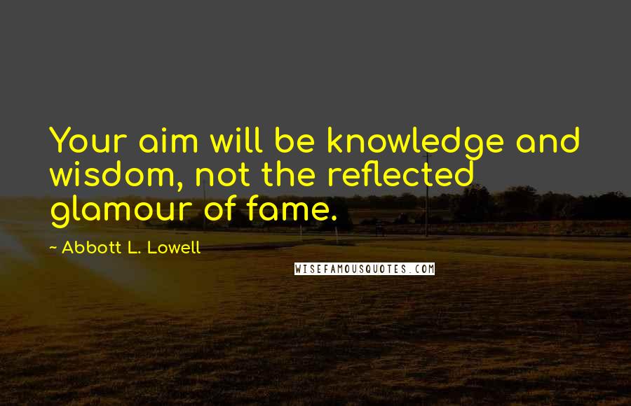 Abbott L. Lowell Quotes: Your aim will be knowledge and wisdom, not the reflected glamour of fame.