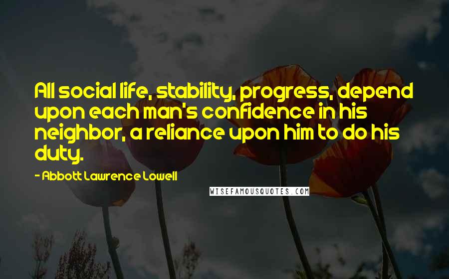 Abbott Lawrence Lowell Quotes: All social life, stability, progress, depend upon each man's confidence in his neighbor, a reliance upon him to do his duty.