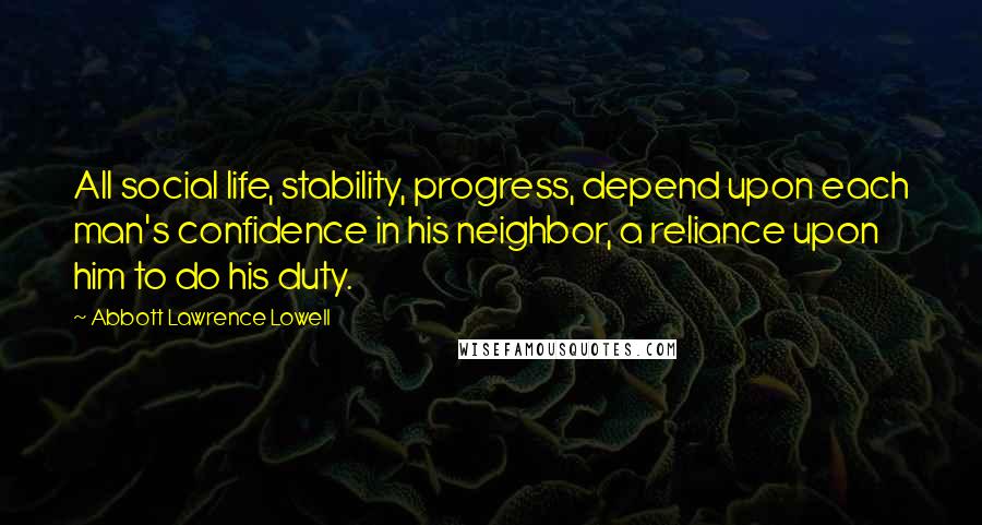 Abbott Lawrence Lowell Quotes: All social life, stability, progress, depend upon each man's confidence in his neighbor, a reliance upon him to do his duty.