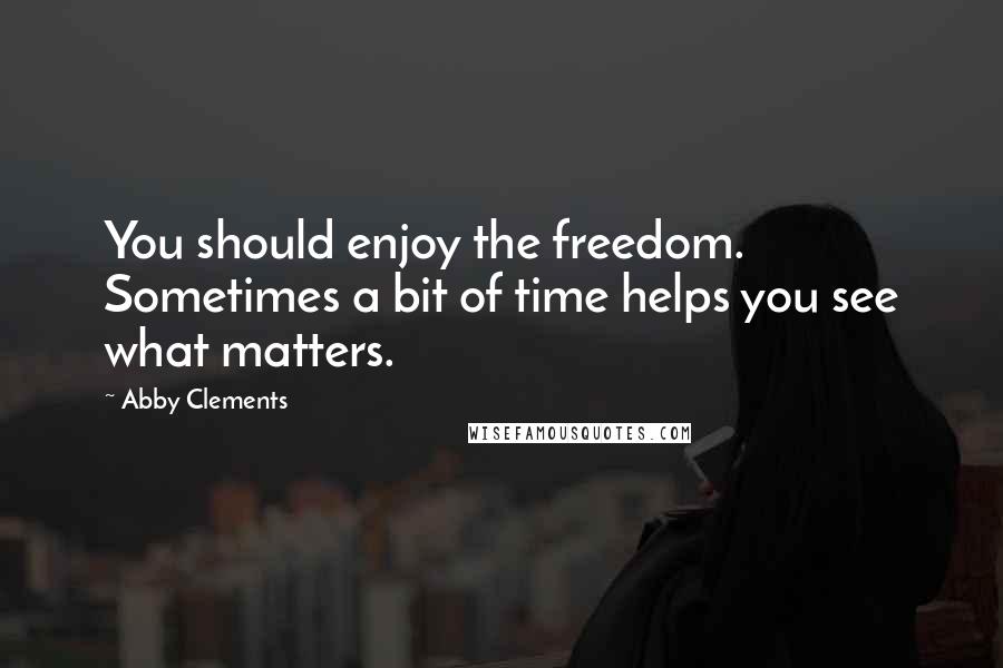 Abby Clements Quotes: You should enjoy the freedom. Sometimes a bit of time helps you see what matters.
