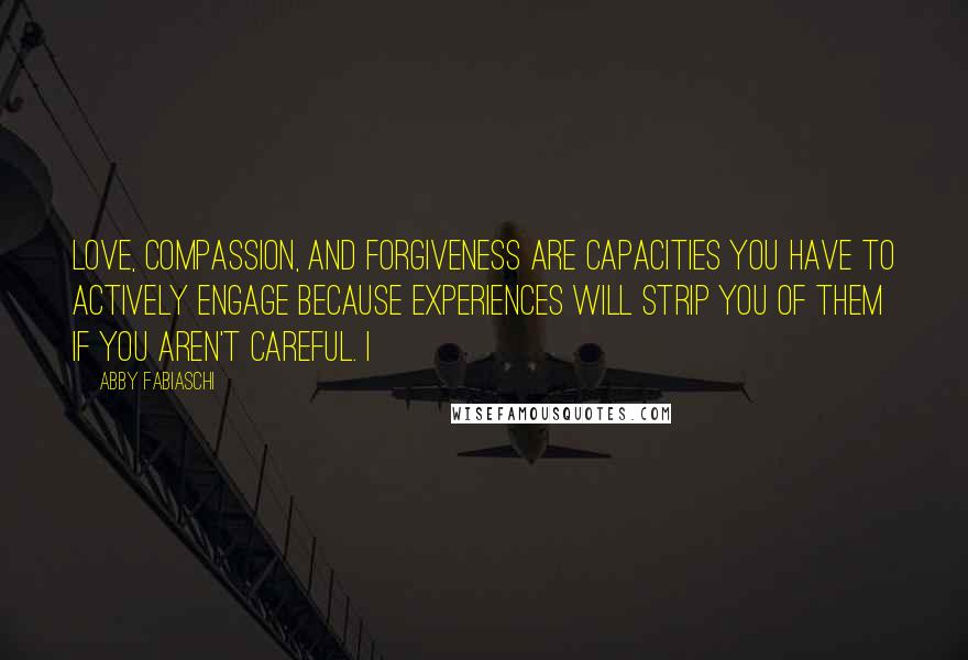 Abby Fabiaschi Quotes: love, compassion, and forgiveness are capacities you have to actively engage because experiences will strip you of them if you aren't careful. I