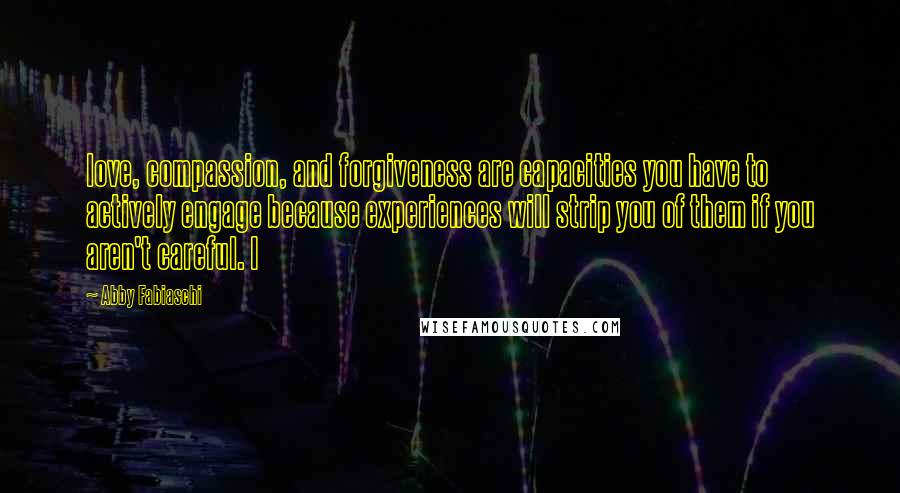 Abby Fabiaschi Quotes: love, compassion, and forgiveness are capacities you have to actively engage because experiences will strip you of them if you aren't careful. I