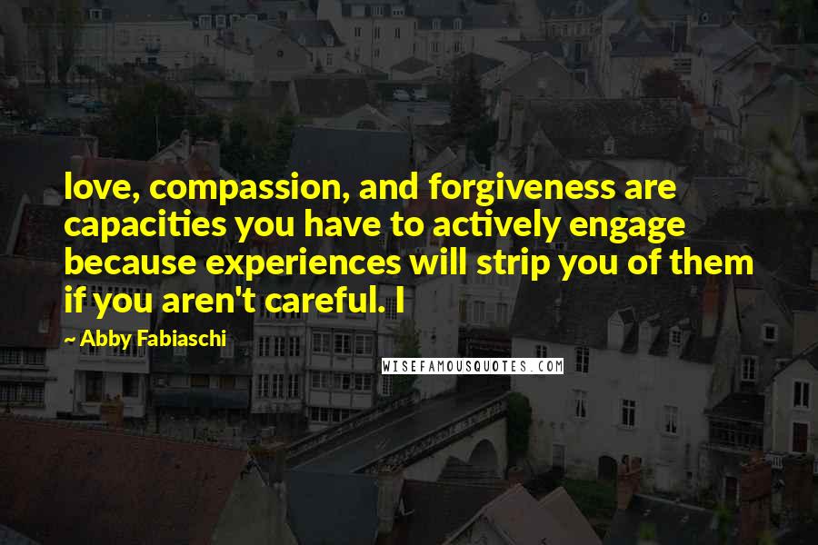 Abby Fabiaschi Quotes: love, compassion, and forgiveness are capacities you have to actively engage because experiences will strip you of them if you aren't careful. I