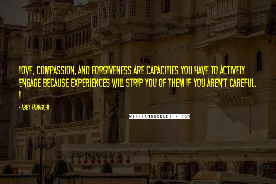 Abby Fabiaschi Quotes: love, compassion, and forgiveness are capacities you have to actively engage because experiences will strip you of them if you aren't careful. I