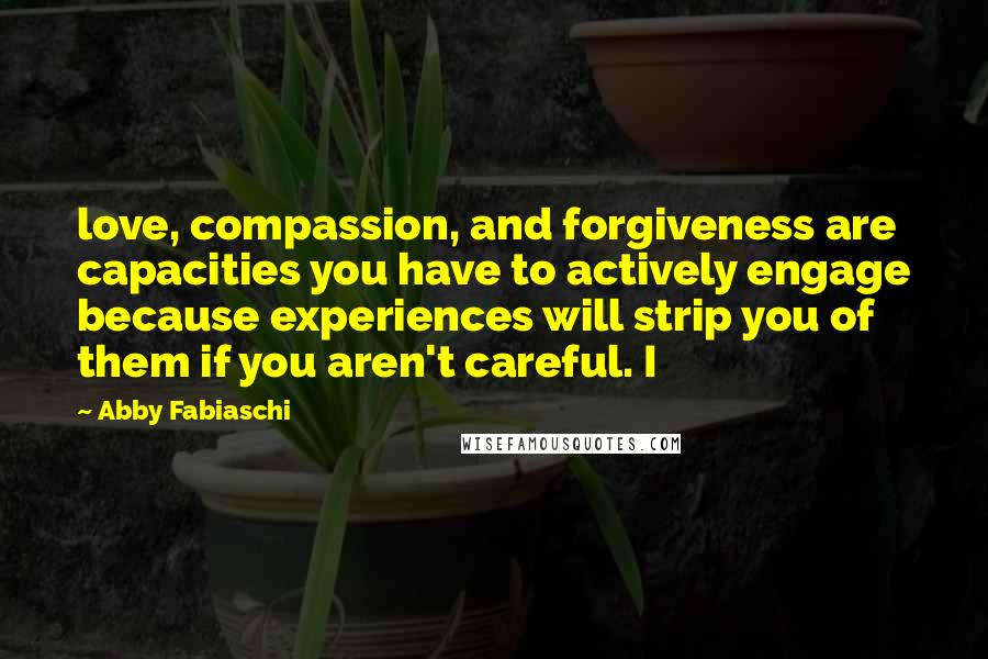 Abby Fabiaschi Quotes: love, compassion, and forgiveness are capacities you have to actively engage because experiences will strip you of them if you aren't careful. I