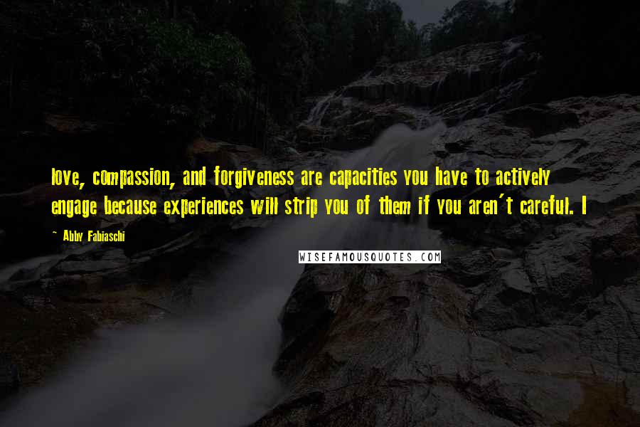 Abby Fabiaschi Quotes: love, compassion, and forgiveness are capacities you have to actively engage because experiences will strip you of them if you aren't careful. I