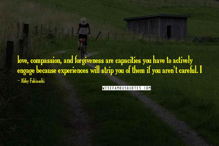 Abby Fabiaschi Quotes: love, compassion, and forgiveness are capacities you have to actively engage because experiences will strip you of them if you aren't careful. I