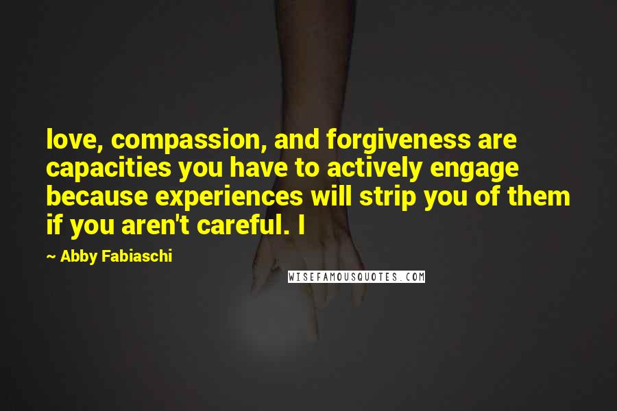 Abby Fabiaschi Quotes: love, compassion, and forgiveness are capacities you have to actively engage because experiences will strip you of them if you aren't careful. I