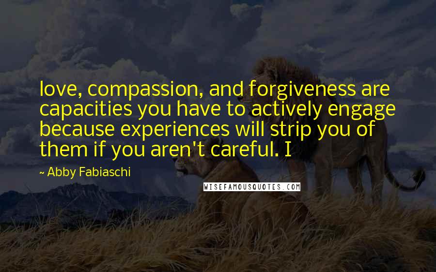 Abby Fabiaschi Quotes: love, compassion, and forgiveness are capacities you have to actively engage because experiences will strip you of them if you aren't careful. I