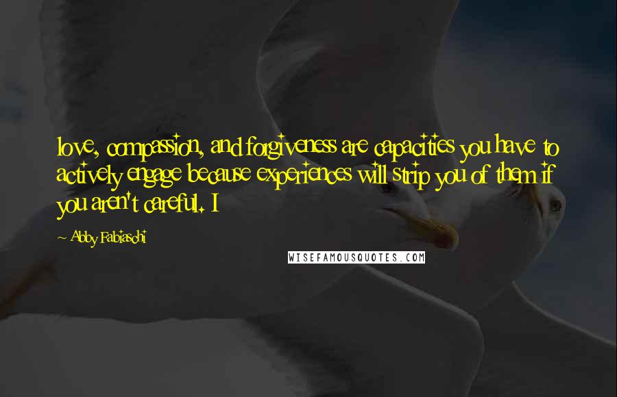 Abby Fabiaschi Quotes: love, compassion, and forgiveness are capacities you have to actively engage because experiences will strip you of them if you aren't careful. I