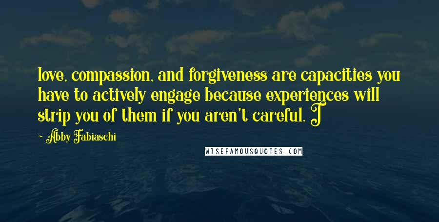 Abby Fabiaschi Quotes: love, compassion, and forgiveness are capacities you have to actively engage because experiences will strip you of them if you aren't careful. I