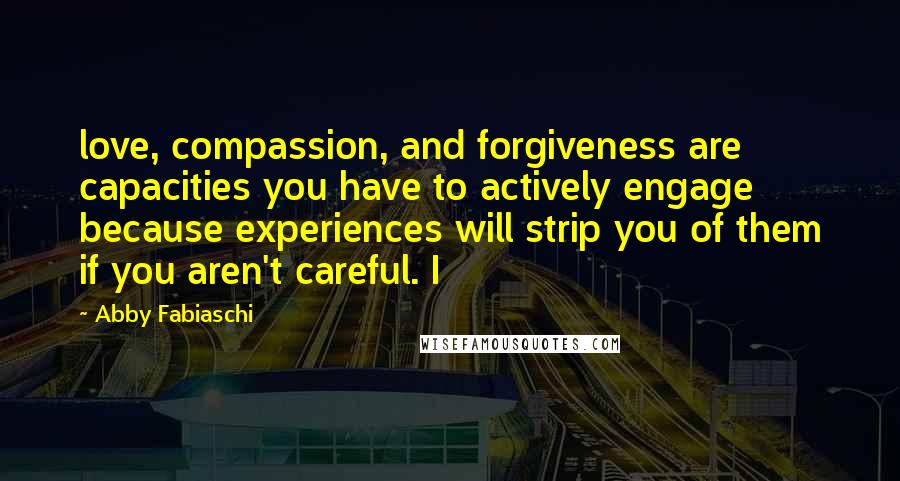 Abby Fabiaschi Quotes: love, compassion, and forgiveness are capacities you have to actively engage because experiences will strip you of them if you aren't careful. I