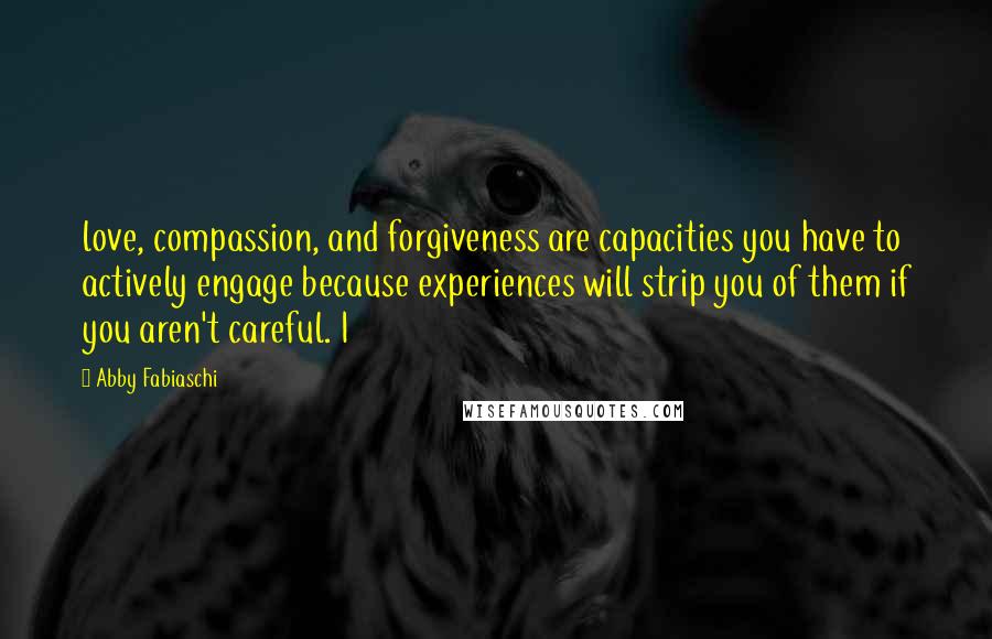 Abby Fabiaschi Quotes: love, compassion, and forgiveness are capacities you have to actively engage because experiences will strip you of them if you aren't careful. I