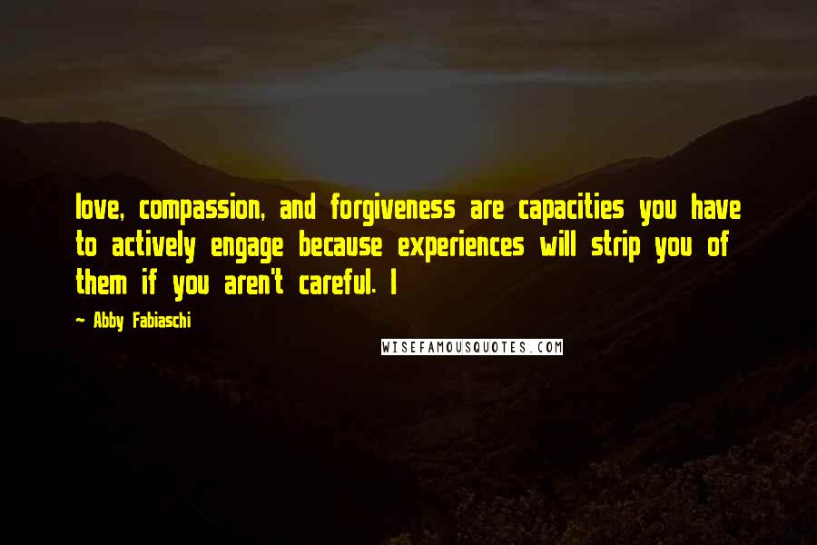 Abby Fabiaschi Quotes: love, compassion, and forgiveness are capacities you have to actively engage because experiences will strip you of them if you aren't careful. I