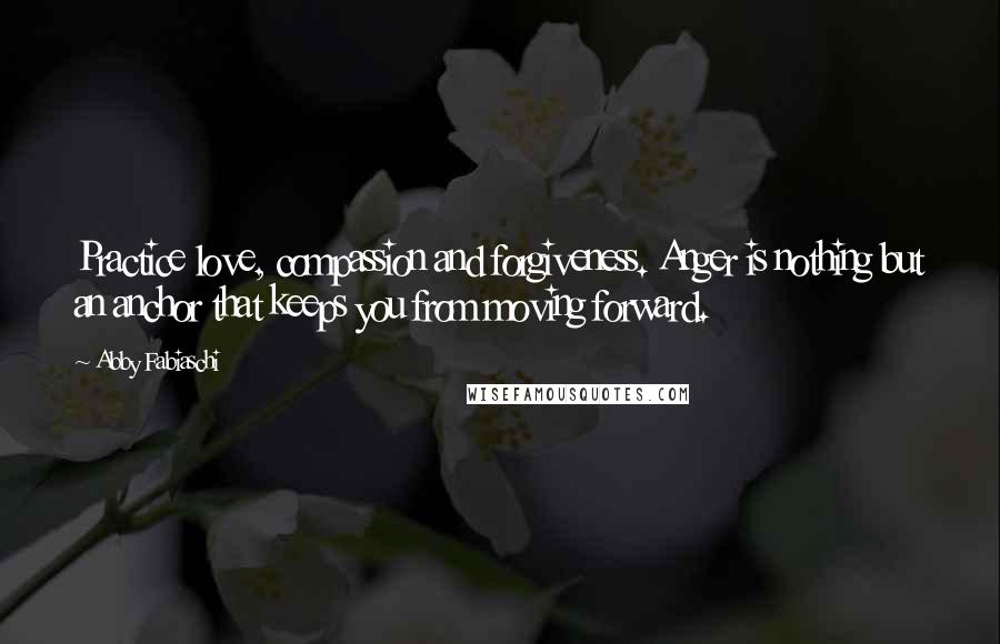 Abby Fabiaschi Quotes: Practice love, compassion and forgiveness. Anger is nothing but an anchor that keeps you from moving forward.