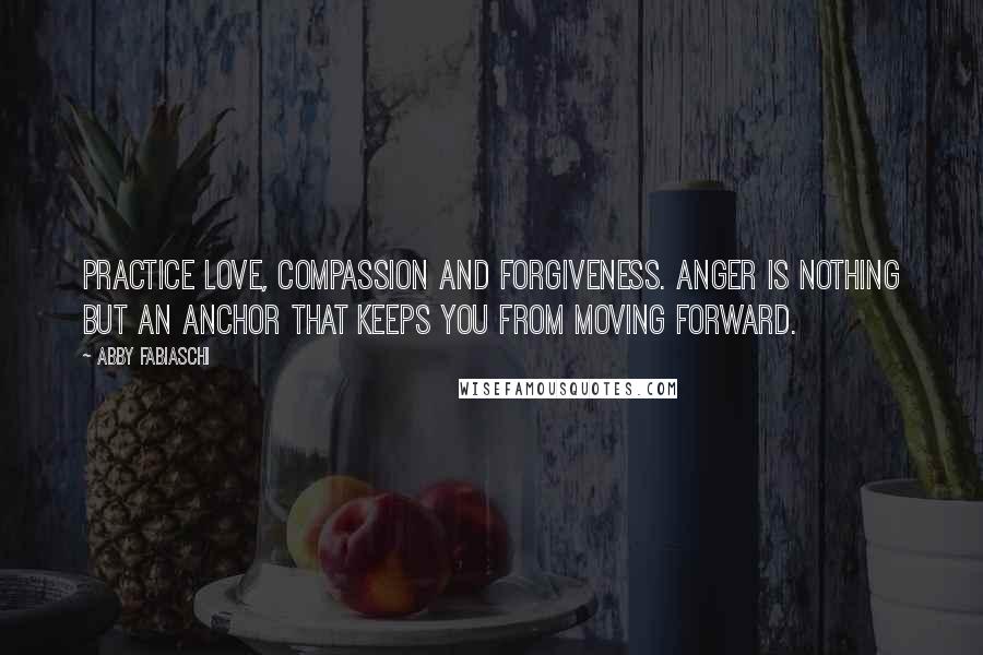 Abby Fabiaschi Quotes: Practice love, compassion and forgiveness. Anger is nothing but an anchor that keeps you from moving forward.