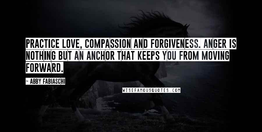 Abby Fabiaschi Quotes: Practice love, compassion and forgiveness. Anger is nothing but an anchor that keeps you from moving forward.