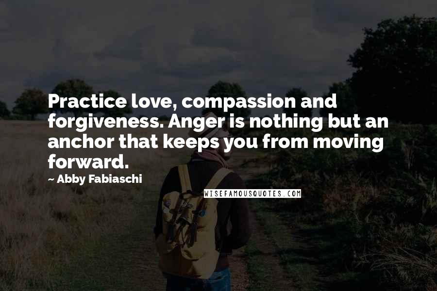 Abby Fabiaschi Quotes: Practice love, compassion and forgiveness. Anger is nothing but an anchor that keeps you from moving forward.