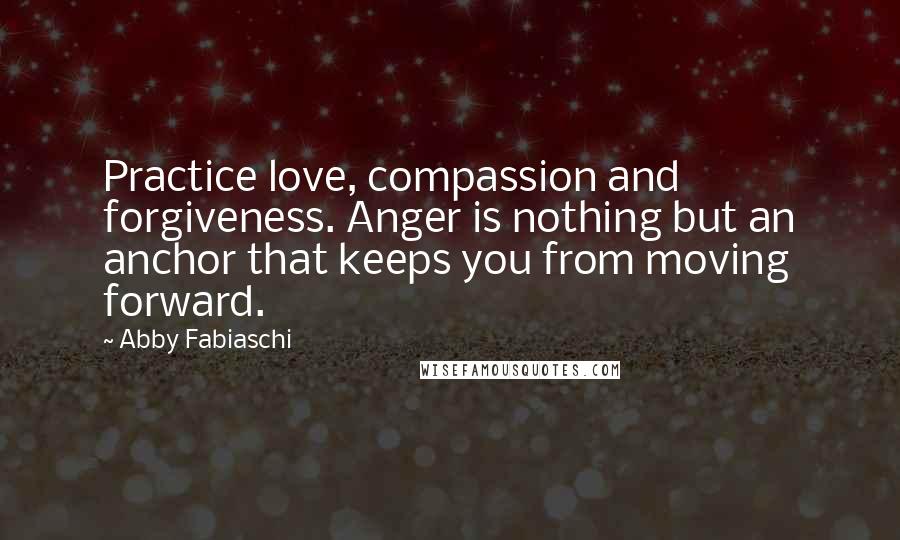 Abby Fabiaschi Quotes: Practice love, compassion and forgiveness. Anger is nothing but an anchor that keeps you from moving forward.